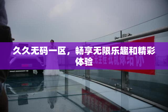 久久无码一区，畅享无限乐趣和精彩体验