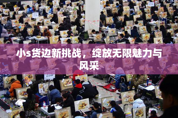 小s货边新挑战，绽放无限魅力与风采