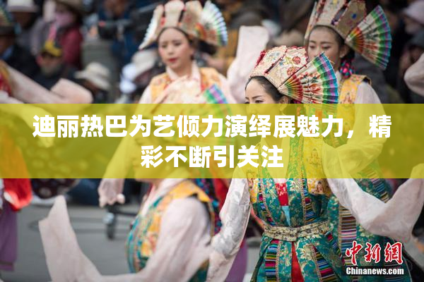 迪丽热巴为艺倾力演绎展魅力，精彩不断引关注