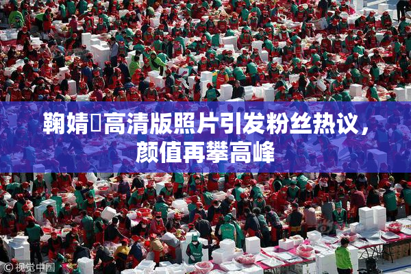 鞠婧祎高清版照片引发粉丝热议，颜值再攀高峰