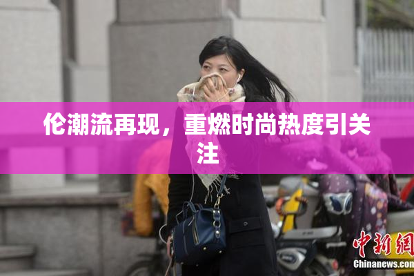 伦潮流再现，重燃时尚热度引关注