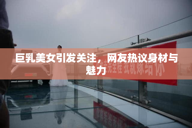 巨乳美女引发关注，网友热议身材与魅力