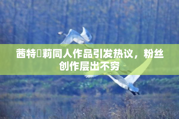 茜特菈莉同人作品引发热议，粉丝创作层出不穷