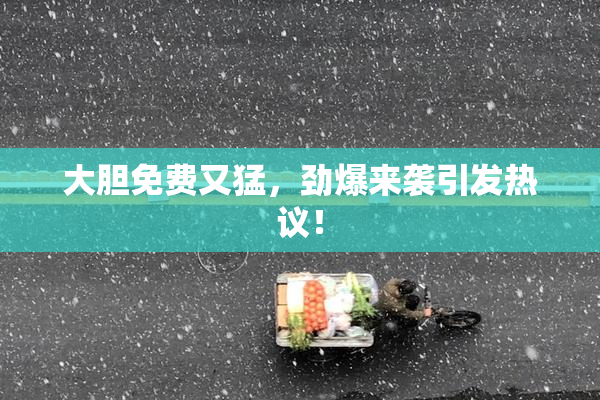 大胆免费又猛，劲爆来袭引发热议！
