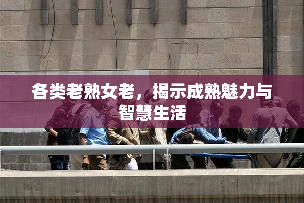 各类老熟女老，揭示成熟魅力与智慧生活