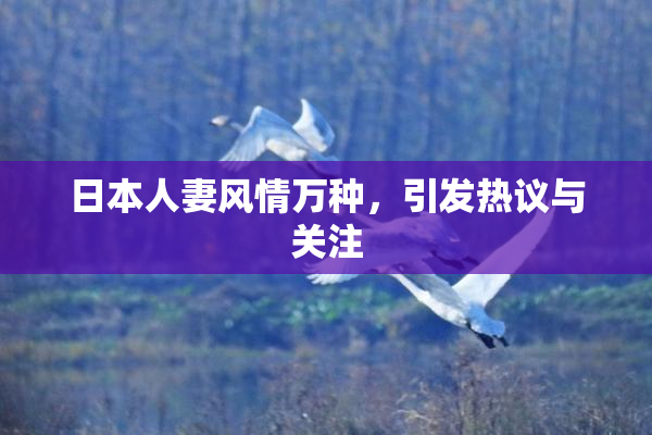 日本人妻风情万种，引发热议与关注