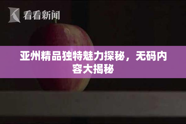 亚州精品独特魅力探秘，无码内容大揭秘