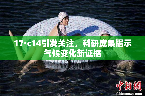 17·c14引发关注，科研成果揭示气候变化新证据