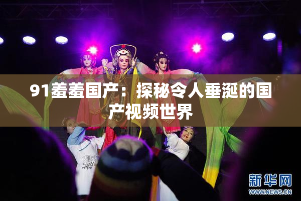 91羞羞国产：探秘令人垂涎的国产视频世界