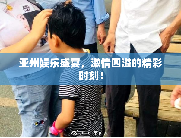 亚州娱乐盛宴，激情四溢的精彩时刻！