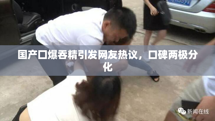 国产囗爆吞精引发网友热议，口碑两极分化