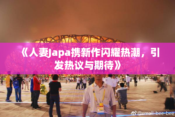 《人妻Japa携新作闪耀热潮，引发热议与期待》