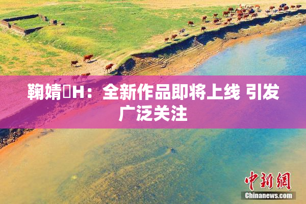 鞠婧祎H：全新作品即将上线 引发广泛关注