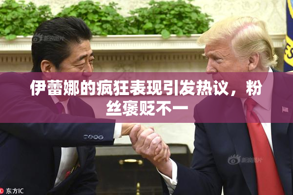 伊蕾娜的疯狂表现引发热议，粉丝褒贬不一