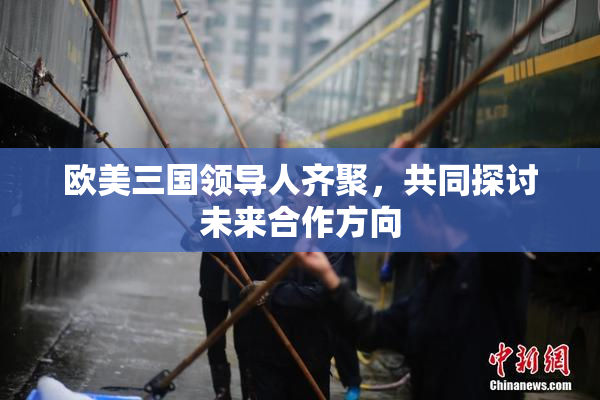 欧美三国领导人齐聚，共同探讨未来合作方向