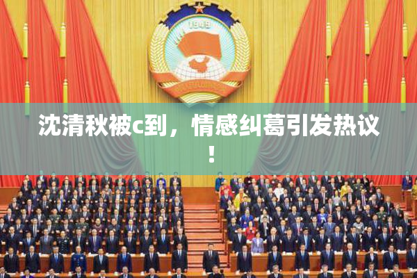 沈清秋被c到，情感纠葛引发热议！