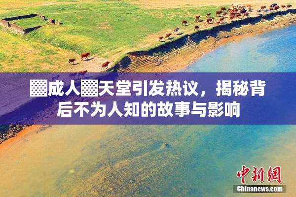 ▓成人▓天堂引发热议，揭秘背后不为人知的故事与影响