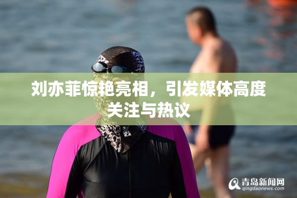 刘亦菲惊艳亮相，引发媒体高度关注与热议
