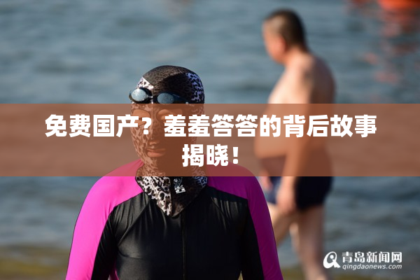 免费国产？羞羞答答的背后故事揭晓！