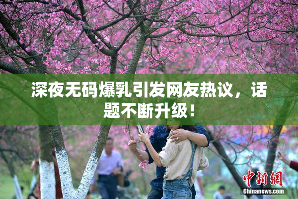 深夜无码爆乳引发网友热议，话题不断升级！