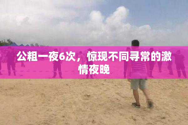 公粗一夜6次，惊现不同寻常的激情夜晚