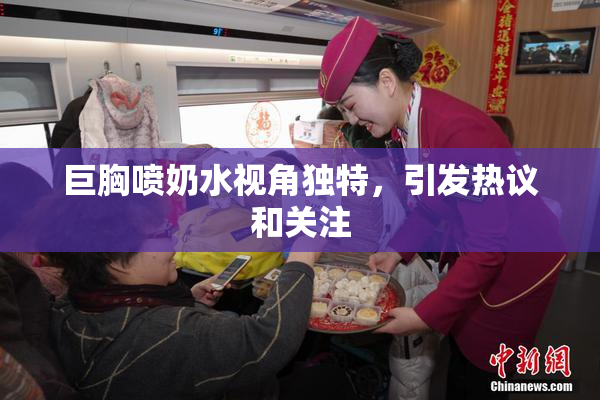 巨胸喷奶水视角独特，引发热议和关注