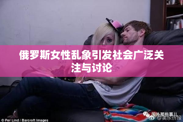 俄罗斯女性乱象引发社会广泛关注与讨论