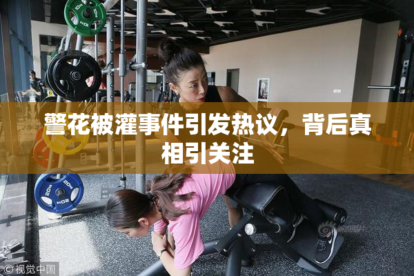警花被灌事件引发热议，背后真相引关注