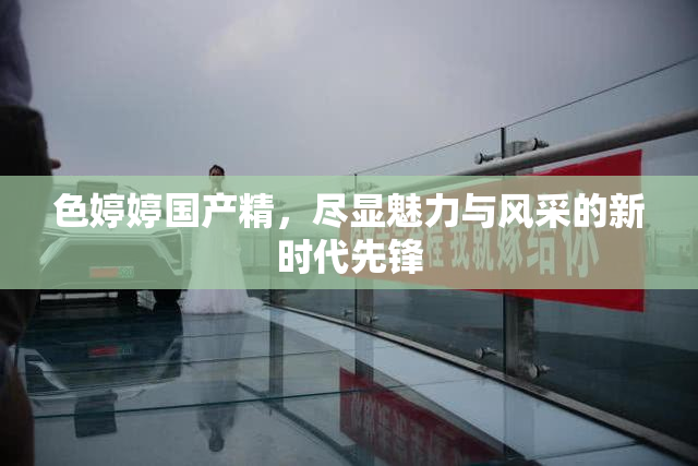 色婷婷国产精，尽显魅力与风采的新时代先锋