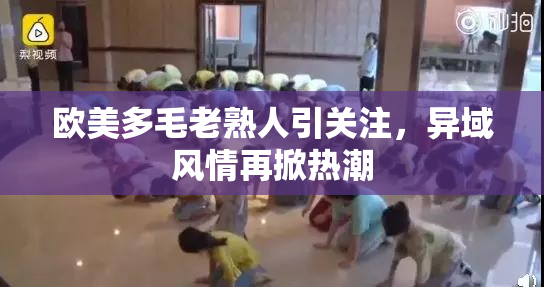 欧美多毛老熟人引关注，异域风情再掀热潮
