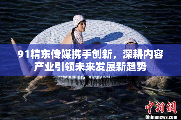 91精东传媒携手创新，深耕内容产业引领未来发展新趋势