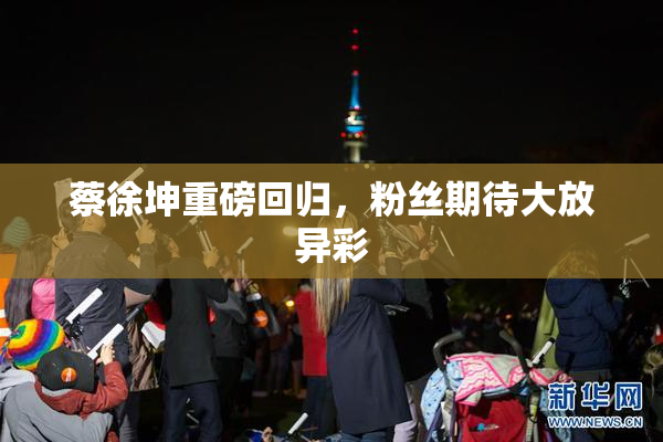 蔡徐坤重磅回归，粉丝期待大放异彩