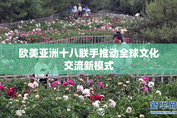 欧美亚洲十八联手推动全球文化交流新模式