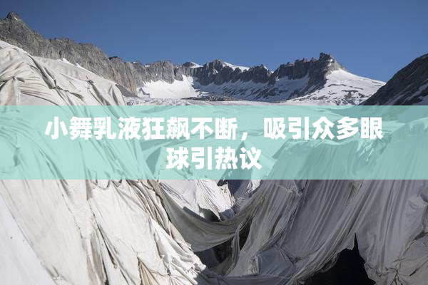 小舞乳液狂飙不断，吸引众多眼球引热议