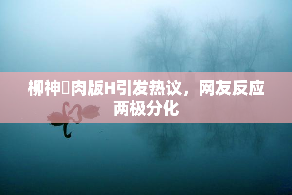柳神婬肉版H引发热议，网友反应两极分化