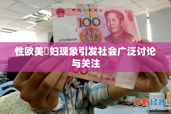 性欧美婬妇现象引发社会广泛讨论与关注
