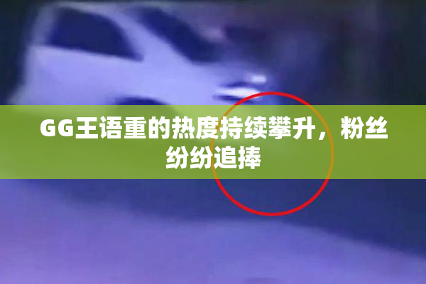 GG王语重的热度持续攀升，粉丝纷纷追捧