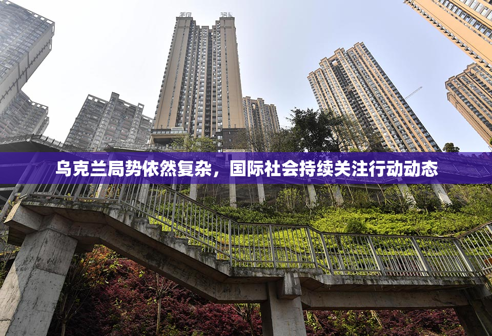 乌克兰局势依然复杂，国际社会持续关注行动动态