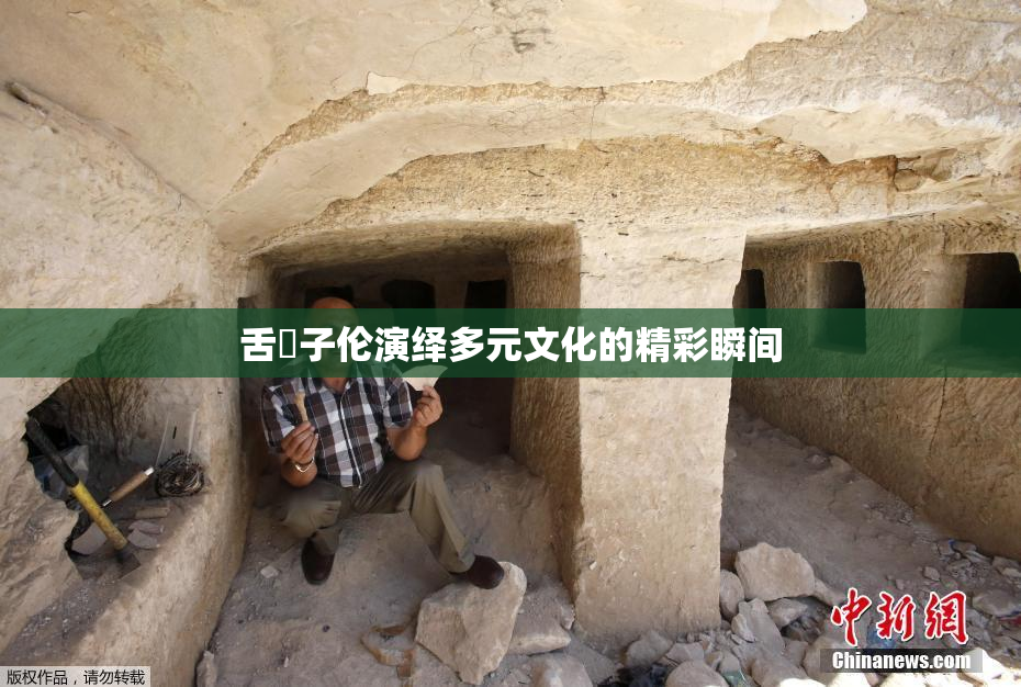 舌乚子伦演绎多元文化的精彩瞬间