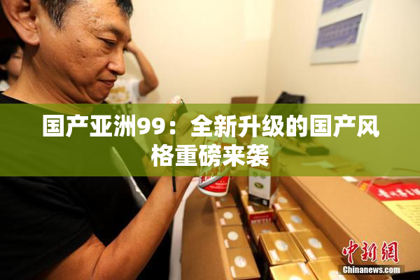 国产亚洲99：全新升级的国产风格重磅来袭