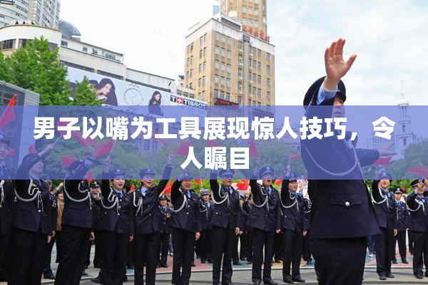 男子以嘴为工具展现惊人技巧，令人瞩目