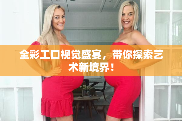 全彩工口视觉盛宴，带你探索艺术新境界！