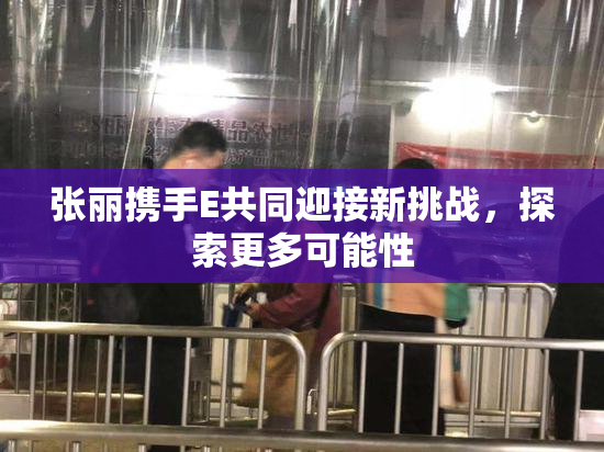 张丽携手E共同迎接新挑战，探索更多可能性