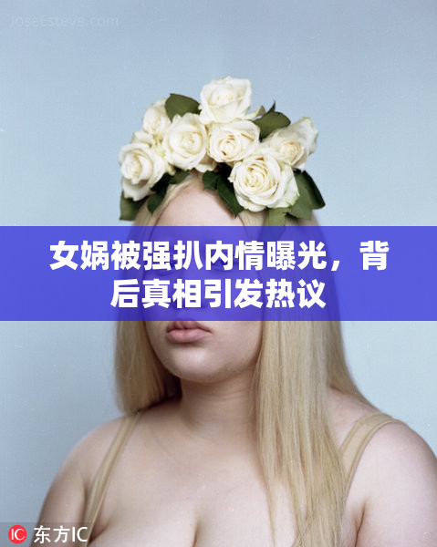 女娲被强扒内情曝光，背后真相引发热议