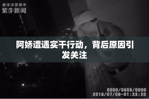阿娇遭遇实干行动，背后原因引发关注