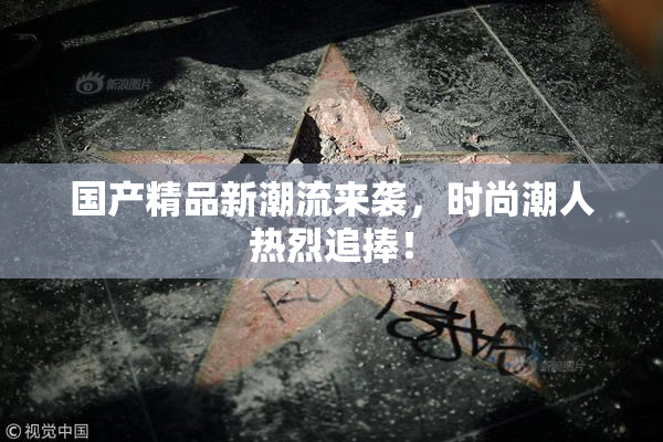 国产精品新潮流来袭，时尚潮人热烈追捧！