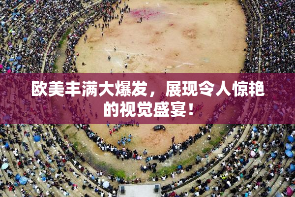 欧美丰满大爆发，展现令人惊艳的视觉盛宴！