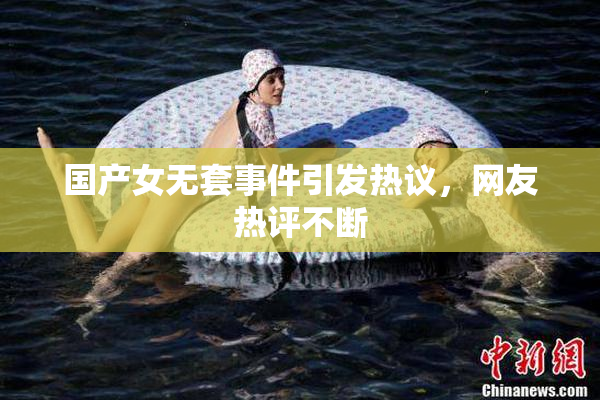 国产女无套事件引发热议，网友热评不断