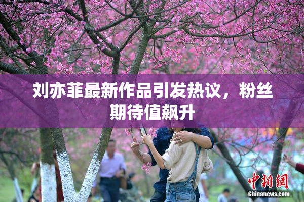 刘亦菲最新作品引发热议，粉丝期待值飙升