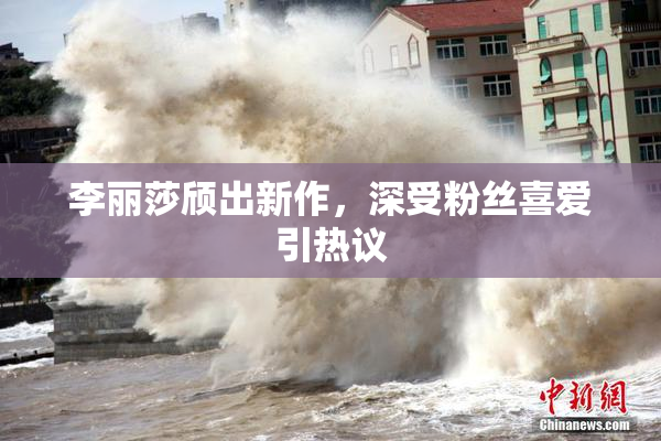 李丽莎颀出新作，深受粉丝喜爱引热议